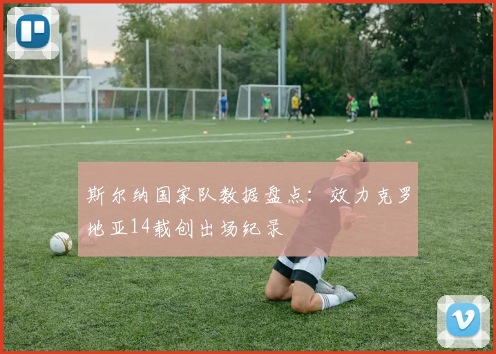 斯尔纳国家队数据盘点：效力克罗地亚14载创出场纪录