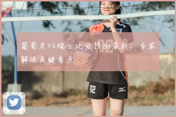 葡萄牙vs瑞士比分预测最新：专家解读关键看点