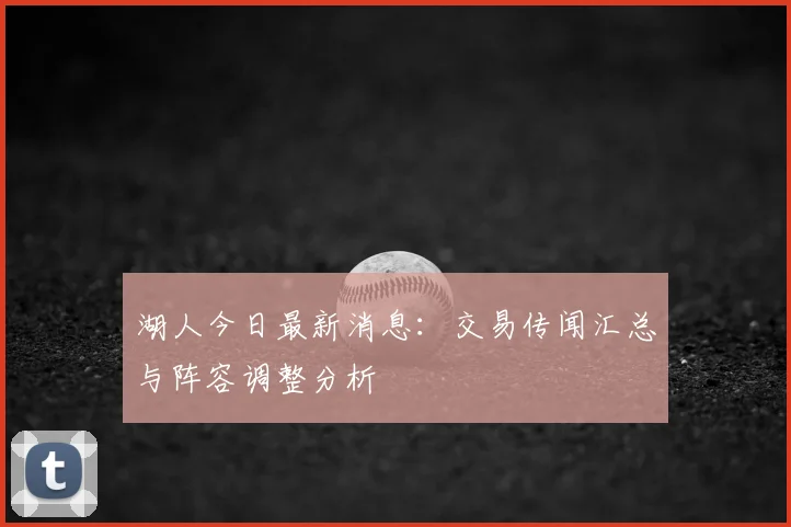 湖人今日最新消息:交易传闻汇总与阵容调整分析