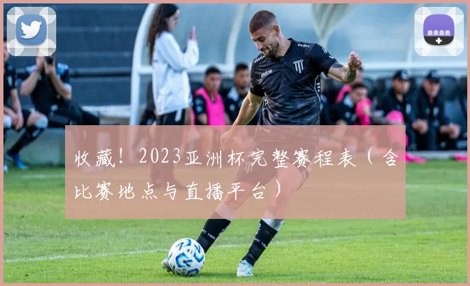 收藏！2023亚洲杯完整赛程表（含比赛地点与直播平台）