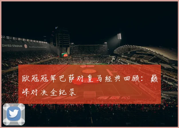 欧冠冠军巴萨对皇马经典回顾：巅峰对决全纪录