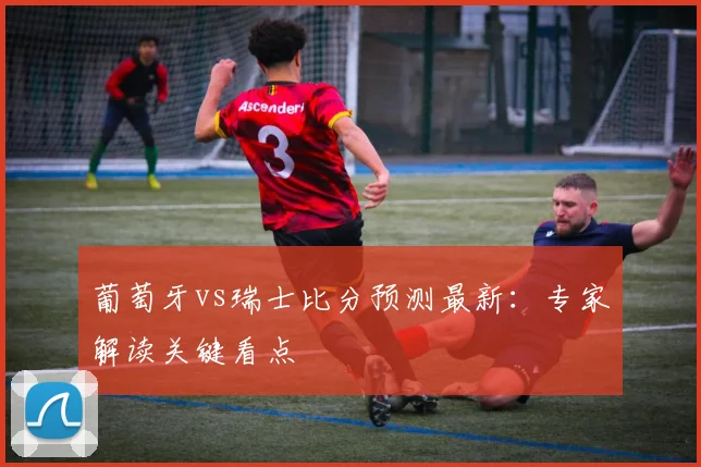 葡萄牙vs瑞士比分预测最新:专家解读关键看点