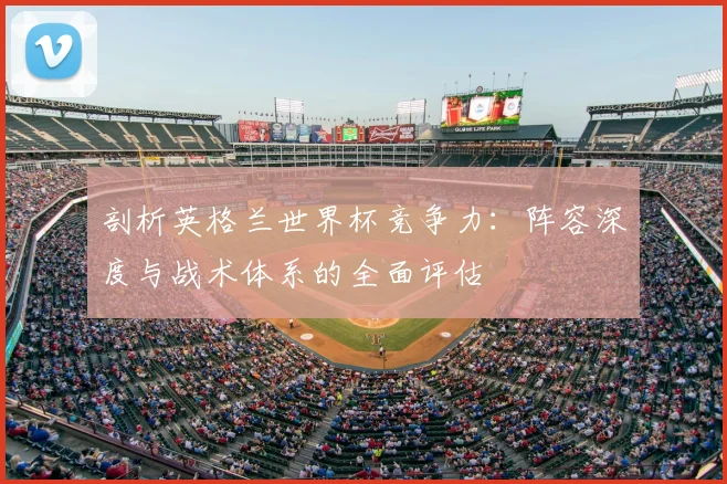 剖析英格兰世界杯竞争力：阵容深度与战术体系的全面评估