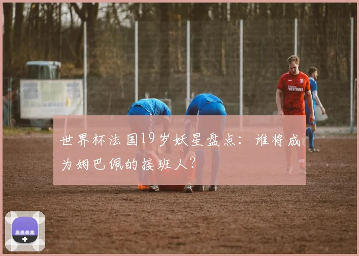 世界杯法国19岁妖星盘点:谁将成为姆巴佩的接班人?