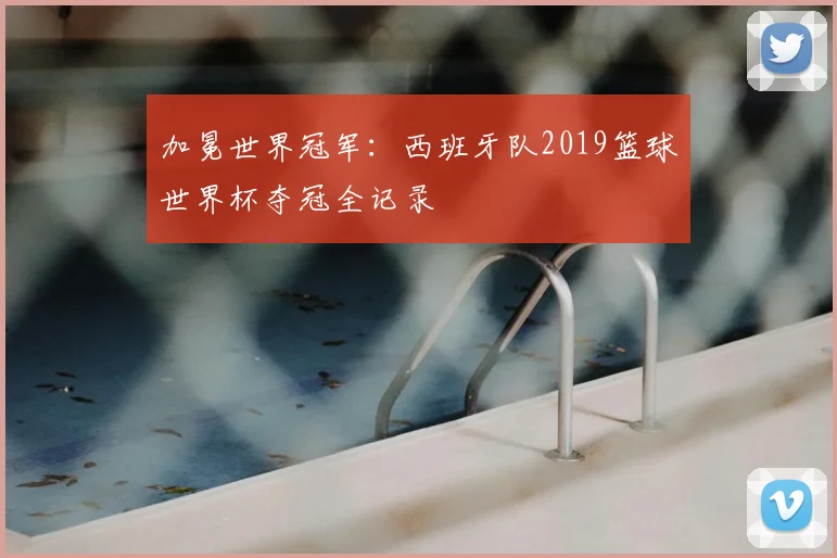 加冕世界冠军：西班牙队2019篮球世界杯夺冠全记录