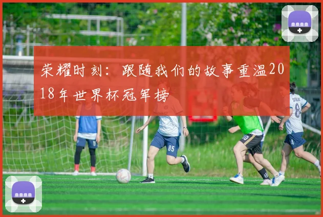 荣耀时刻：跟随我们的故事重温2018年世界杯冠军榜