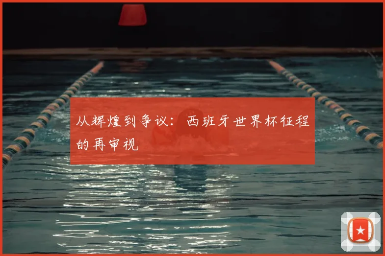 从辉煌到争议:西班牙世界杯征程的再审视