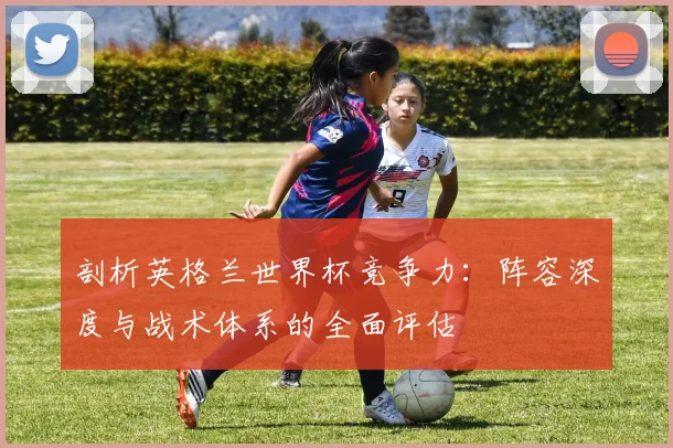 剖析英格兰世界杯竞争力：阵容深度与战术体系的全面评估