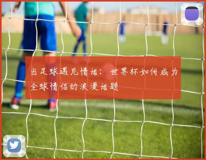 当足球遇见情话：世界杯如何成为全球情侣的浪漫话题