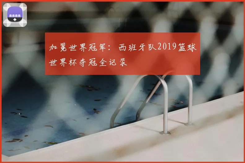加冕世界冠军：西班牙队2019篮球世界杯夺冠全记录