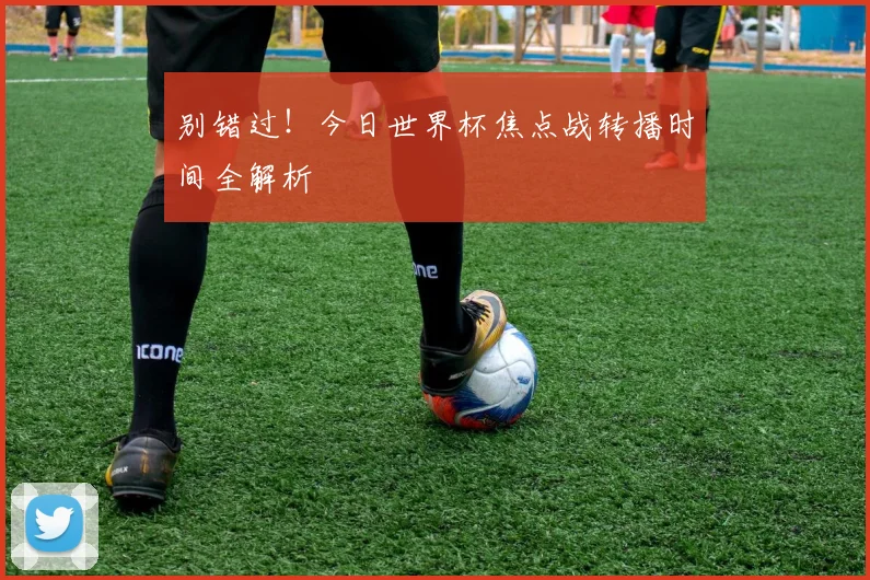 别错过！今日世界杯焦点战转播时间全解析