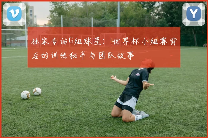 独家专访G组球星：世界杯小组赛背后的训练秘辛与团队故事
